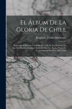 El Álbum De La Gloria De Chile: Homenaje Al Ejército I Armada De Chile En La Memoria De Sus Más Ilustres Marinos I Soldados Muertos Por La Patria En L - Mackenna, Benjamín Vicuña