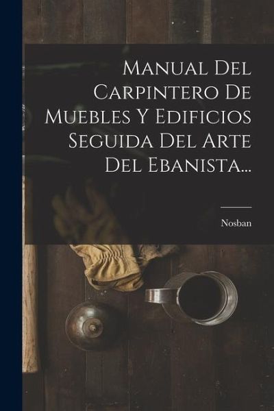 Manual Del Carpintero De Muebles Y Edificios Seguida Del Arte Del Ebanista...