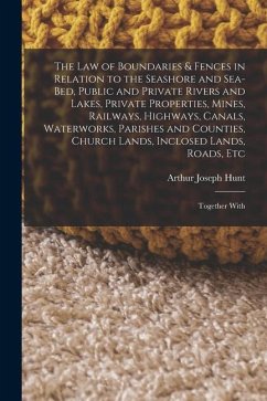 The Law of Boundaries & Fences in Relation to the Seashore and Sea-Bed, Public and Private Rivers and Lakes, Private Properties, Mines, Railways, High - Hunt, Arthur Joseph