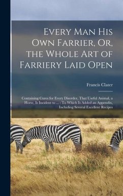 Every Man His Own Farrier, Or, the Whole Art of Farriery Laid Open: Containing Cures for Every Disorder, That Useful Animal, a Horse, Is Incident to . - Clater, Francis