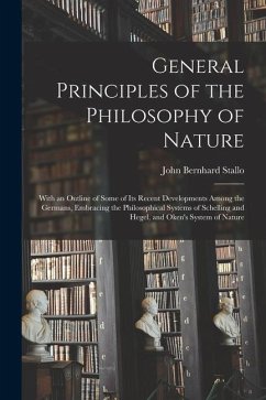 General Principles of the Philosophy of Nature: With an Outline of Some of Its Recent Developments Among the Germans, Embracing the Philosophical Syst - Stallo, John Bernhard