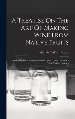 A Treatise On The Art Of Making Wine From Native Fruits: Exhibiting The Chemical Principles Upon Which The Art Of Wine Making Depends - Accum, Friedrich Christian