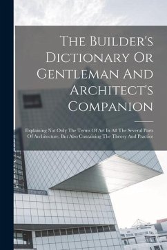 The Builder's Dictionary Or Gentleman And Architect's Companion: Explaining Not Only The Terms Of Art In All The Several Parts Of Architecture, But Al - Anonymous