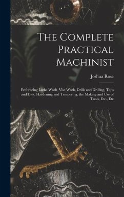The Complete Practical Machinist: Embracing Lathe Work, Vise Work, Drills and Drilling, Taps and Dies, Hardening and Tempering, the Making and Use of - Rose, Joshua