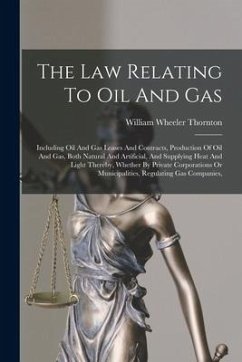 The Law Relating To Oil And Gas: Including Oil And Gas Leases And Contracts, Production Of Oil And Gas, Both Natural And Artificial, And Supplying Hea - Thornton, William Wheeler