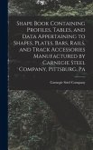 Shape Book Containing Profiles, Tables, and Data Appertaining to Shapes, Plates, Bars, Rails, and Track Accessories Manufactured by Carnegie Steel Com