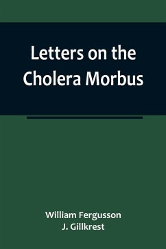 Letters on the Cholera Morbus.; Containing ample evidence that this disease, under whatever name known, cannot be transmitted from the persons of those labouring under it to other individuals, by contact-through the medium of inanimate substances-or throu - Fergusson and J. Gillkrest, William