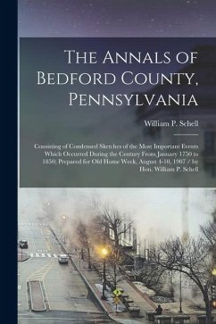 The Annals of Bedford County, Pennsylvania: Consisting of Condensed Sketches of the Most Important Events Which Occurred During the Century From Janua The Annals of Bedford County, Pennsylvania: Consisting of Condensed Sketches of the Most Important Events Which Occurred During the Century From Janua