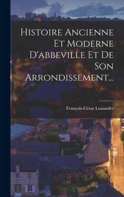 Histoire Ancienne Et Moderne D'abbeville Et De Son Arrondissement... - Louandre, François-César Histoire Ancienne Et Moderne D'abbeville Et De Son Arrondissement... - Louandre, François-César