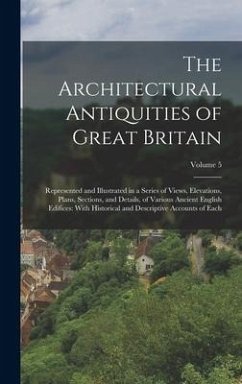 The Architectural Antiquities of Great Britain: Represented and Illustrated in a Series of Views, Elevations, Plans, Sections, and Details, of Various - Anonymous