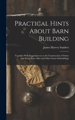 Practical Hints About Barn Building: Together With Suggestions as to the Construction of Swine and Sheep Pens, Silos and Other Farm Outbuildings - Sanders, James Harvey