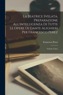 La Beatrice Svelata, Preparazione All'intelligenza Di Tutte Le Opere Di Dante Alighieri Per Francesco Perez: Volume Unico - Perez, Francesco