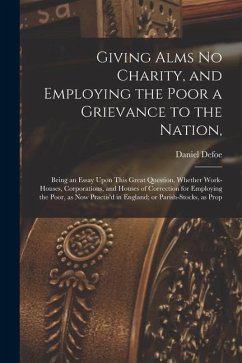 Giving Alms no Charity, and Employing the Poor a Grievance to the Nation,: Being an Essay Upon This Great Question, Whether Work-houses, Corporations, - Defoe, Daniel