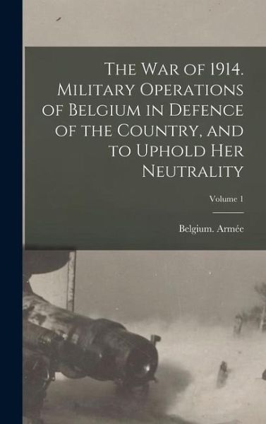 The war of 1914. Military Operations of Belgium in Defence of the Country, and to Uphold her Neutrality; Volume 1 The war of 1914. Military Operations of Belgium in Defence of the Country, and to Uphold her Neutrality; Volume 1