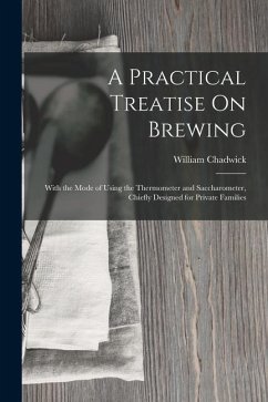 A Practical Treatise On Brewing: With the Mode of Using the Thermometer and Saccharometer, Chiefly Designed for Private Families - Chadwick, William