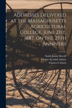 Addresses Delivered at the Massachusetts Agricultural College, June 21st, 1887, on the 25th Annivers - Adams, Charles Kendall; Morrill, Smith Justin; Davis, Charles G.
