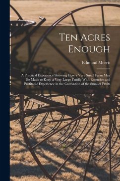Ten Acres Enough: A Practical Experience Showing How a Very Small Farm May Be Made to Keep a Very Large Family With Extensive and Profit - Morris, Edmund