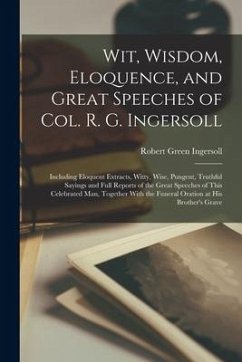 Wit, Wisdom, Eloquence, and Great Speeches of Col. R. G. Ingersoll: Including Eloquent Extracts, Witty, Wise, Pungent, Truthful Sayings and Full Repor - Ingersoll, Robert Green