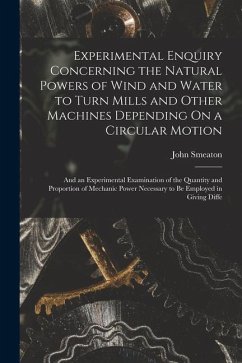 Experimental Enquiry Concerning the Natural Powers of Wind and Water to Turn Mills and Other Machines Depending On a Circular Motion: And an Experimen - Smeaton, John