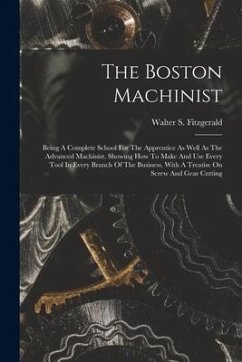 The Boston Machinist: Being A Complete School For The Apprentice As Well As The Advanced Machinist. Showing How To Make And Use Every Tool I - Fitzgerald, Walter S.