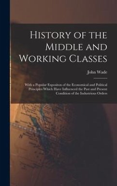 History of the Middle and Working Classes: With a Popular Expositon of the Economical and Political Principles Which Have Influenced the Past and Pres - Wade, John