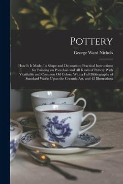 Pottery; how it is Made, its Shape and Decoration; Practical Instructions for Painting on Porcelain and all Kinds of Pottery With Vitrifiable and Comm - Nichols, George Ward