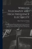 Wireless Telegraphy and High Frequency Electricity: A Manual Containing Detailed Information for the Construction of Transformers, Wireless Telegraph