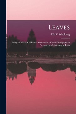 Leaves: Being a Collection of Letters Written for a County Newspaper in America by a Missionary in India - Scholberg, Ella C. Leaves: Being a Collection of Letters Written for a County Newspaper in America by a Missionary in India - Scholberg, Ella C.