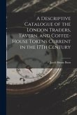 A Descriptive Catalogue of the London Traders, Tavern, and Coffee-House Tokens Current in the 17Th Century