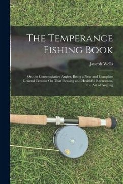 The Temperance Fishing Book: Or, the Contemplative Angler, Being a New and Complete General Treatise On That Pleasing and Healthful Recreation, the - Wells, Joseph