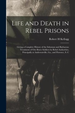 Life and Death in Rebel Prisons: Giving a Complete History of the Inhuman and Barbarous Treatment of Our Brave Soldiers by Rebel Authorities, Principa - Kellogg, Robert H.