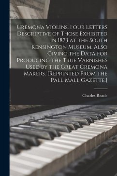 Cremona Violins. Four Letters Descriptive of Those Exhibited in 1873 at the South Kensington Museum. Also Giving the Data for Producing the True Varni - Reade, Charles