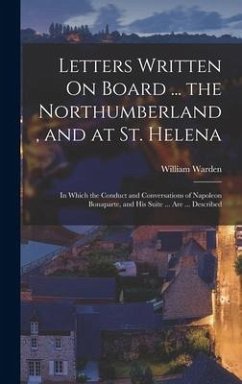 Letters Written On Board ... the Northumberland, and at St. Helena: In Which the Conduct and Conversations of Napoleon Bonaparte, and His Suite ... Ar - Warden, William