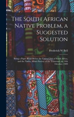 The South African Native Problem, a Suggested Solution; Being a Paper Read Before the Union Club of South Africa, and the Native Affairs Society of the Transvaal, on 14th October, 1909 - Bell, Frederick W