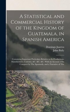 A Statistical and Commercial History of the Kingdom of Guatemala, in Spanish America: Containing Important Particulars Relative to Its Productions, Ma - Baily, John; Juarros, Domingo