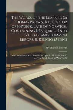 The Works of the Learned Sr Thomas Brown, Kt., Doctor of Physick, Late of Norwich. Containing I. Enquiries Into Vulgar and Common Errors. II. Religio - Browne, Thomas