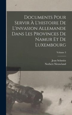 Documents Pour Servir À L'histoire De L'invasion Allemande Dans Les Provinces De Namur Et De Luxembourg; Volume 3 - Schmitz, Jean; Nieuwland, Norbert