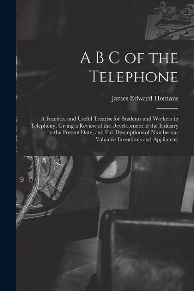 A B C of the Telephone: A Practical and Useful Treatise for Students and Workers in Telephony, Giving a Review of the Development of the Indus