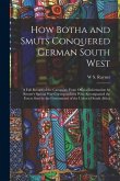 How Botha and Smuts Conquered German South West: A Full Record of the Campaign From Official Information by Reuter's Special War Correspondents Who Ac