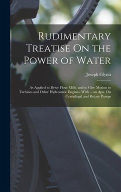 Rudimentary Treatise On the Power of Water: As Applied to Drive Flour Mills, and to Give Motion to Turbines and Other Hydrostatic Engines. With ... an - Glynn, Joseph