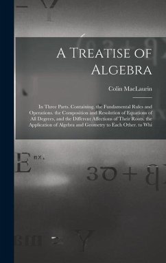 A Treatise of Algebra: In Three Parts. Containing. the Fundamental Rules and Operations. the Composition and Resolution of Equations of All D - Maclaurin, Colin