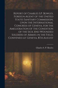 Report of Charles S.P. Bowles, Foreign Agent of the United States Sanitary Commission, Upon the International Congress of Geneva, for the Amelioration - Bowles, Charles S. P.