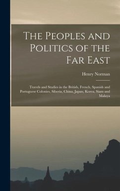The Peoples and Politics of the Far East: Travels and Studies in the British, French, Spanish and Portuguese Colonies, Siberia, China, Japan, Korea, S - Norman, Henry