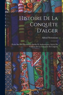 Histoire De La Conquète D'alger: Écrite Sur Des Documents Inédits Et Authentiques, Suivie Du Tableau De La Conquète De L'algérie - Nettement, Alfred