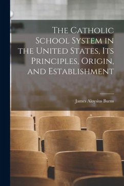 The Catholic School System in the United States, its Principles, Origin, and Establishment - Aloysius, Burns James The Catholic School System in the United States, its Principles, Origin, and Establishment - Aloysius, Burns James