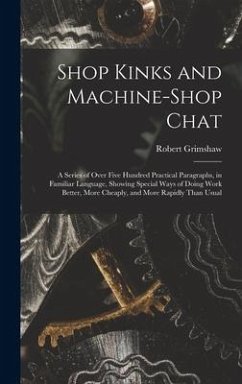 Shop Kinks and Machine-Shop Chat: A Series of Over Five Hundred Practical Paragraphs, in Familiar Language, Showing Special Ways of Doing Work Better, - Grimshaw, Robert