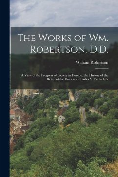 The Works of Wm. Robertson, D.D.: A View of the Progress of Society in Europe. the History of the Reign of the Emperor Charles V, Books I-Iv - Robertson, William
