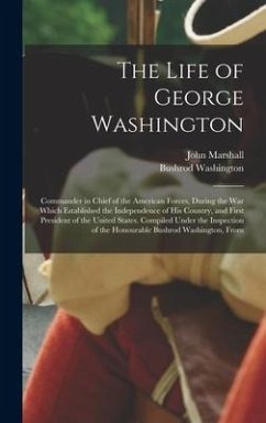 The Life of George Washington: Commander in Chief of the American Forces, During the War Which Established the Independence of His Country, and First - Marshall, John; Washington, Bushrod