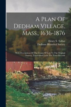 A Plan Of Dedham Village, Mass., 1636-1876: With Descriptions Of The Grants Of Lots To The Original Owners, Transcribed From The Town Records - Talbot, Henry S.