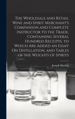 The Wholesale and Retail Wine and Spirit Merchant's Companion and Complete Instructor to the Trade, Containing Several Hundred Receipts, to Which Are Added an Essay On Distillation, and Tables of the Weights of Spirits - Hartley, Joseph